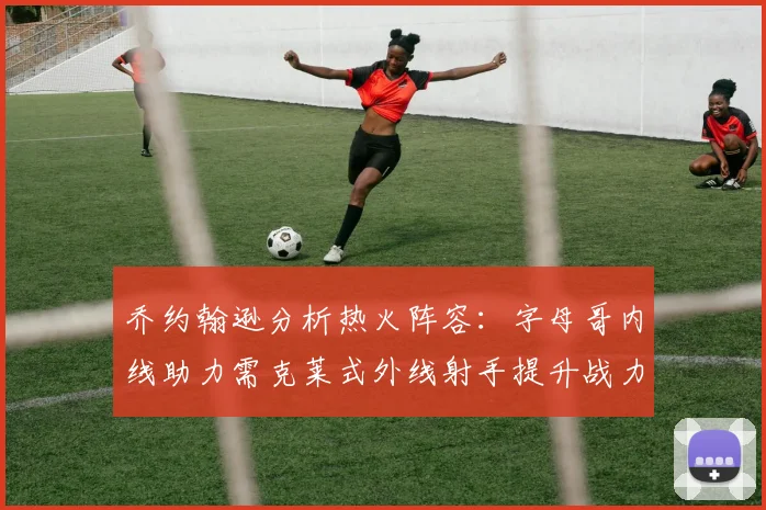 乔约翰逊分析热火阵容：字母哥内线助力需克莱式外线射手提升战力