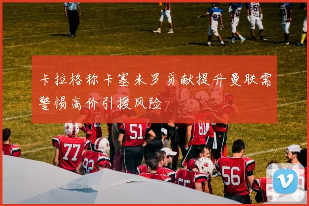 卡拉格称卡塞米罗贡献提升曼联需警惕高价引援风险