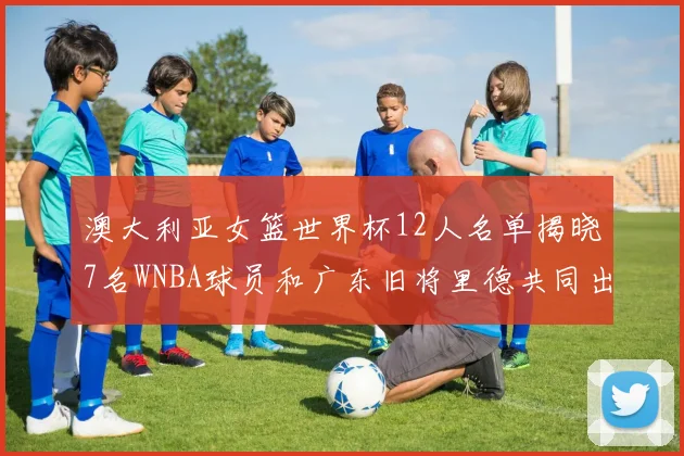 澳大利亚女篮世界杯12人名单揭晓7名WNBA球员和广东旧将里德共同出征
