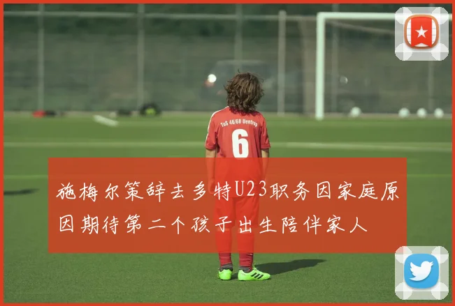 施梅尔策辞去多特U23职务因家庭原因期待第二个孩子出生陪伴家人