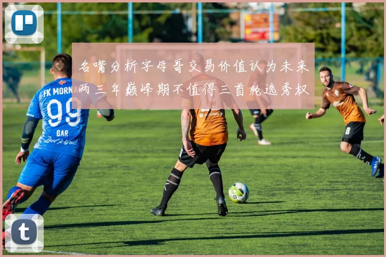 名嘴分析字母哥交易价值认为未来两三年巅峰期不值得三首轮选秀权