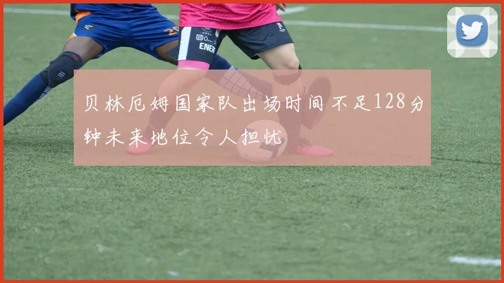 贝林厄姆国家队出场时间不足128分钟未来地位令人担忧