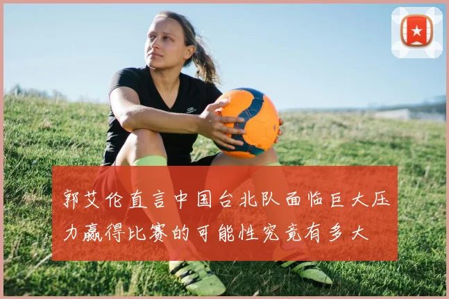 郭艾伦直言中国台北队面临巨大压力赢得比赛的可能性究竟有多大