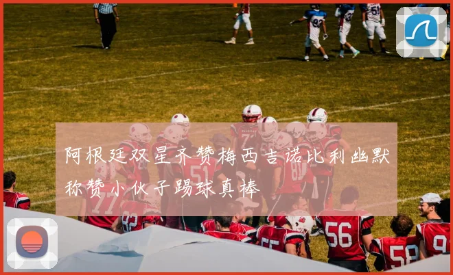 阿根廷双星齐赞梅西吉诺比利幽默称赞小伙子踢球真棒