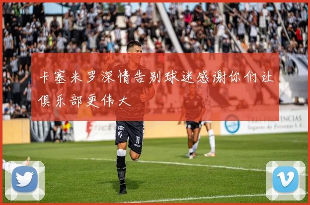 卡塞米罗深情告别球迷感谢你们让俱乐部更伟大