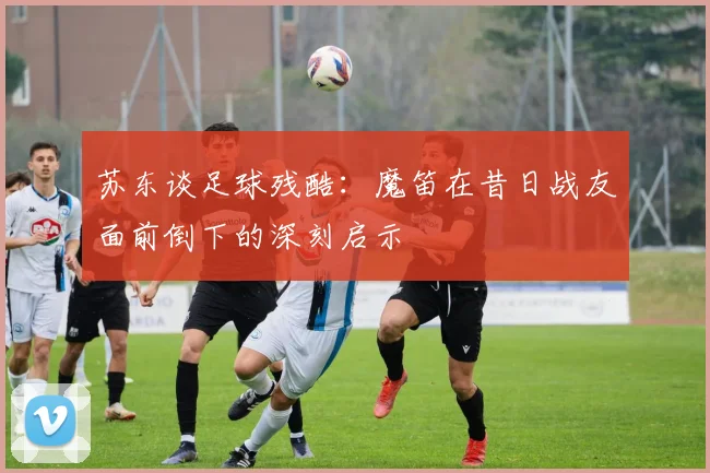 苏东谈足球残酷：魔笛在昔日战友面前倒下的深刻启示