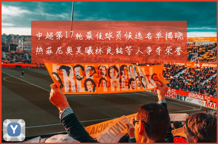 中超第17轮最佳球员候选名单揭晓热菲尼奥吴曦林良铭等人争夺荣誉