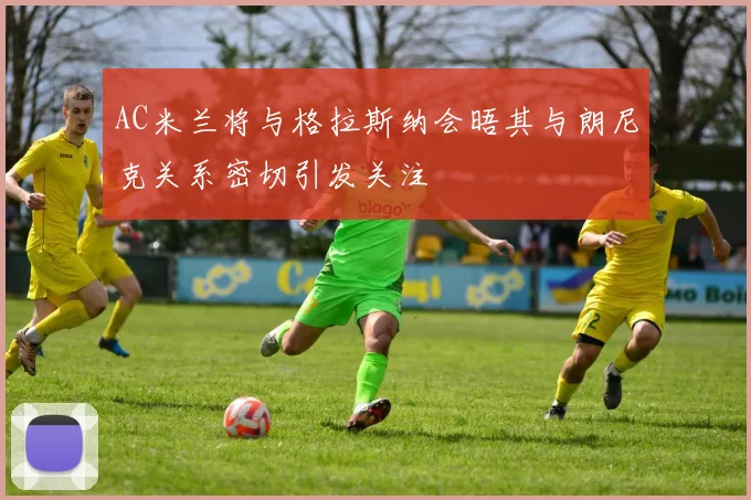 AC米兰将与格拉斯纳会晤其与朗尼克关系密切引发关注