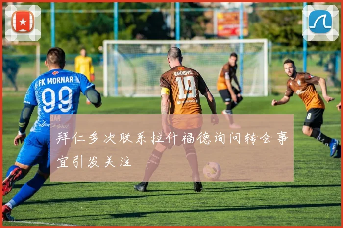 拜仁多次联系拉什福德询问转会事宜引发关注
