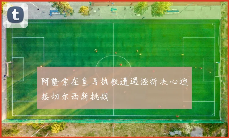 阿隆索在皇马执教遭遇挫折决心迎接切尔西新挑战