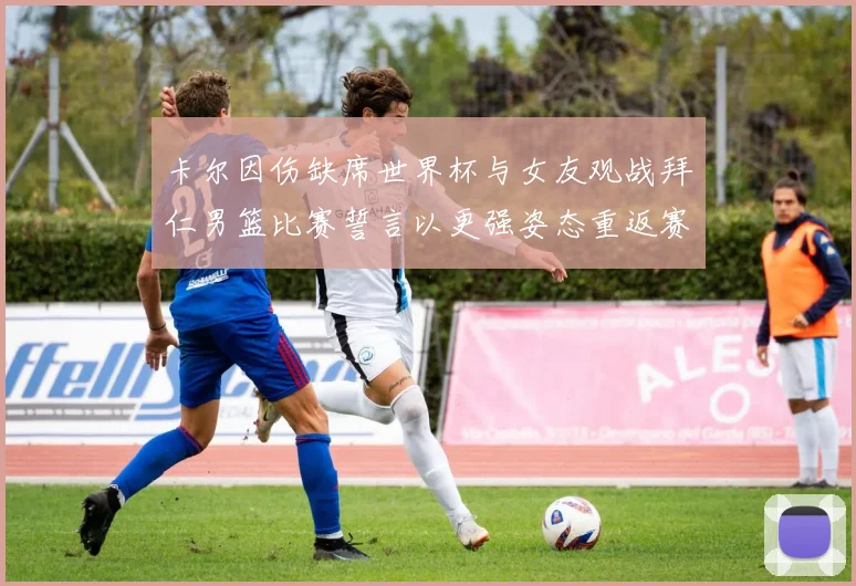 卡尔因伤缺席世界杯与女友观战拜仁男篮比赛誓言以更强姿态重返赛场
