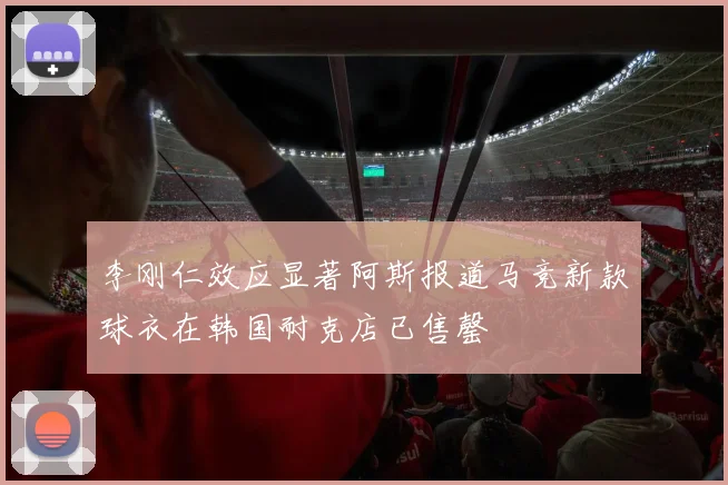 李刚仁效应显著阿斯报道马竞新款球衣在韩国耐克店已售罄