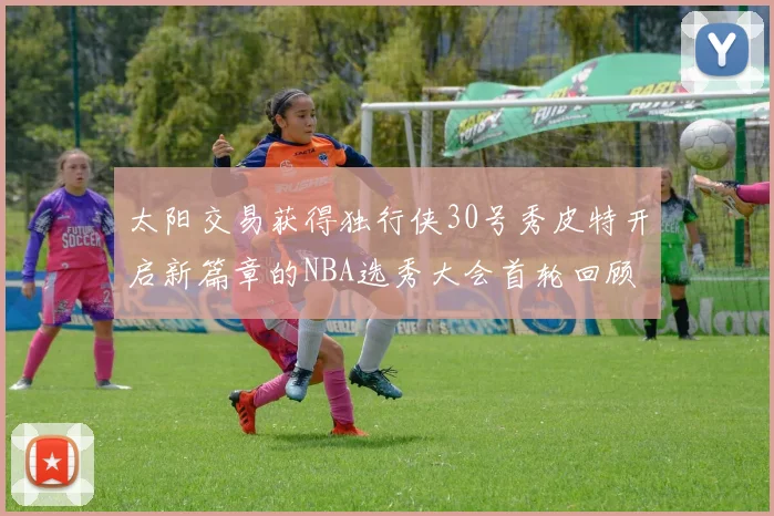太阳交易获得独行侠30号秀皮特开启新篇章的NBA选秀大会首轮回顾