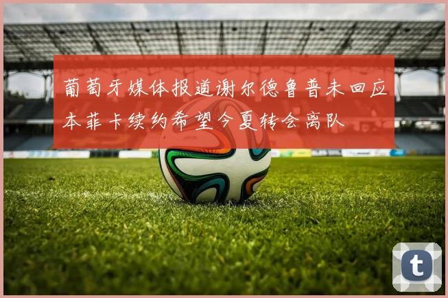 葡萄牙媒体报道谢尔德鲁普未回应本菲卡续约希望今夏转会离队