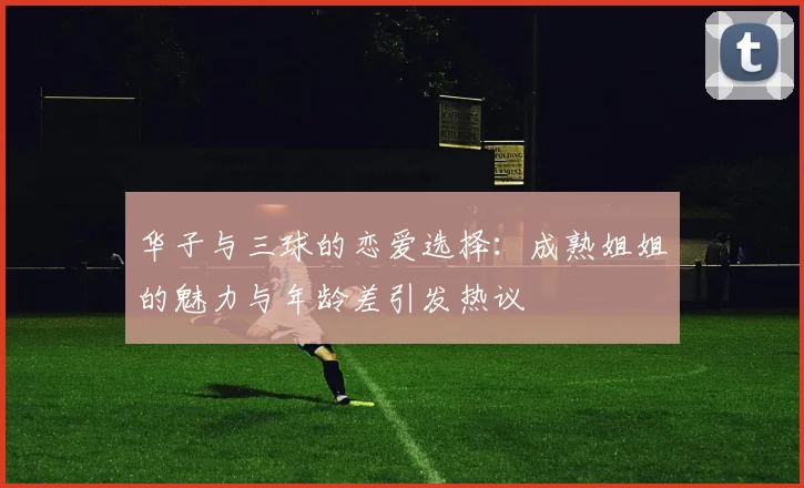 华子与三球的恋爱选择：成熟姐姐的魅力与年龄差引发热议