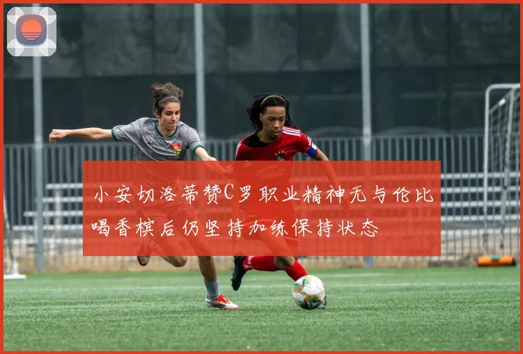 小安切洛蒂赞C罗职业精神无与伦比喝香槟后仍坚持加练保持状态