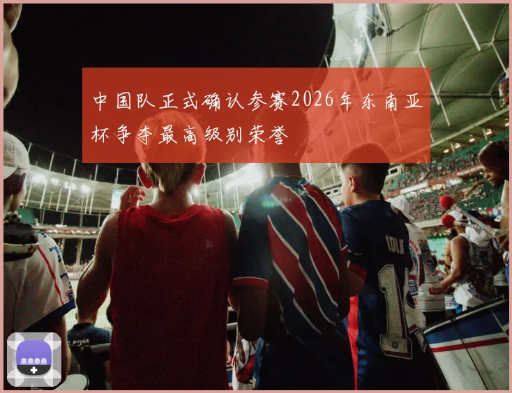 中国队正式确认参赛2026年东南亚杯争夺最高级别荣誉