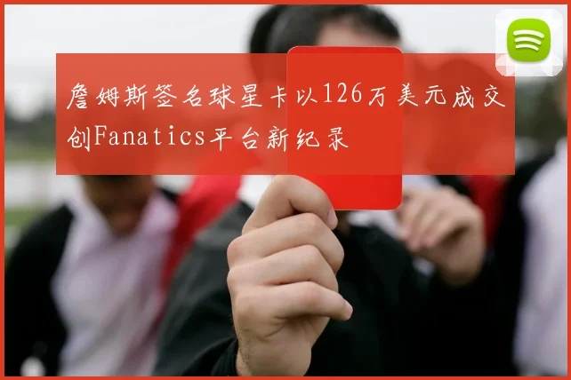 詹姆斯签名球星卡以126万美元成交创Fanatics平台新纪录