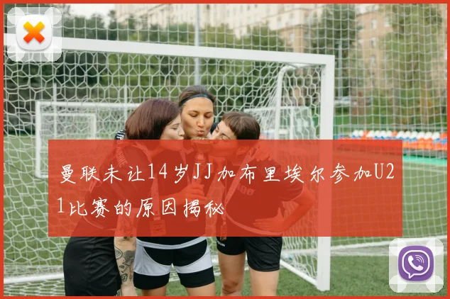 曼联未让14岁JJ加布里埃尔参加U21比赛的原因揭秘
