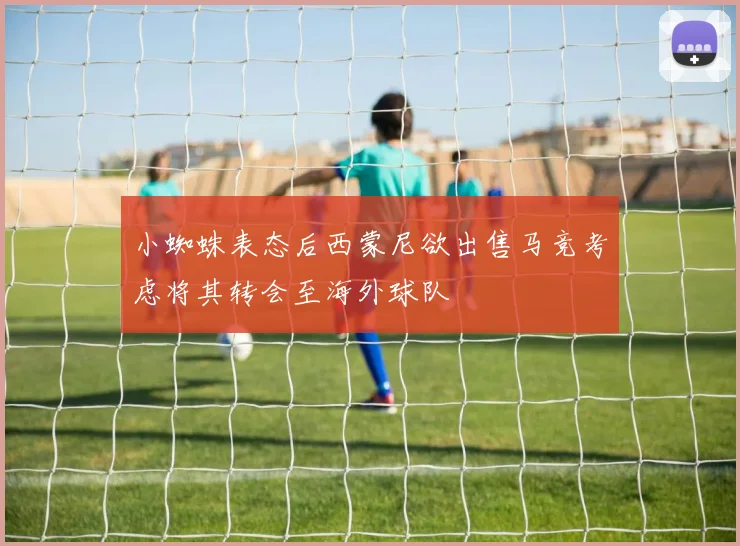 小蜘蛛表态后西蒙尼欲出售马竞考虑将其转会至海外球队
