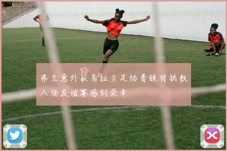 弗兰意外获乌拉圭足协青睐将执教八场友谊赛感到荣幸