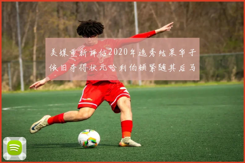 美媒重新评估2020年选秀结果华子依旧夺得状元哈利伯顿紧随其后马克西位列探花