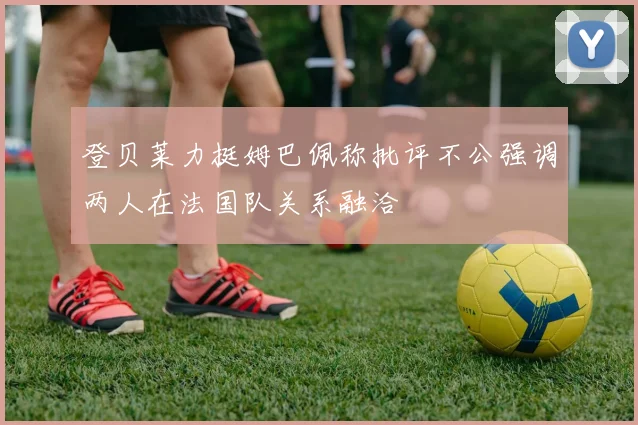 登贝莱力挺姆巴佩称批评不公强调两人在法国队关系融洽