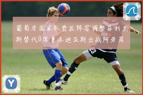 葡萄牙国家队首发阵容调整菲利克斯替代B席鲁本迪亚斯出战阿劳若