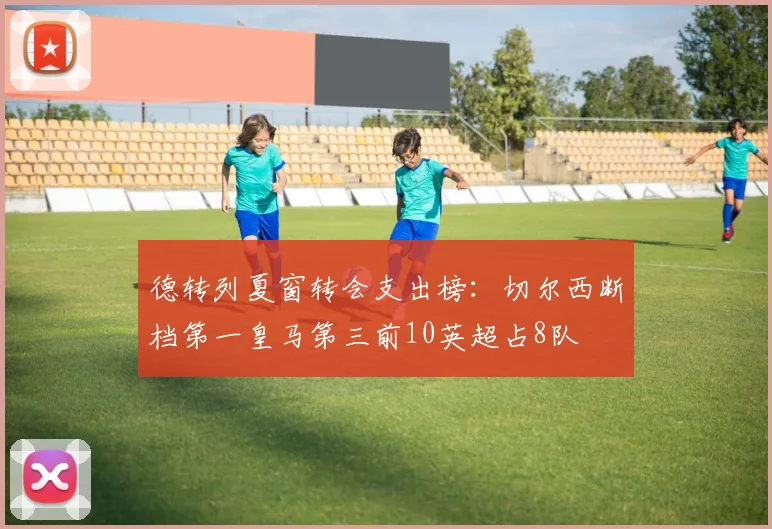 德转列夏窗转会支出榜：切尔西断档第一皇马第三前10英超占8队