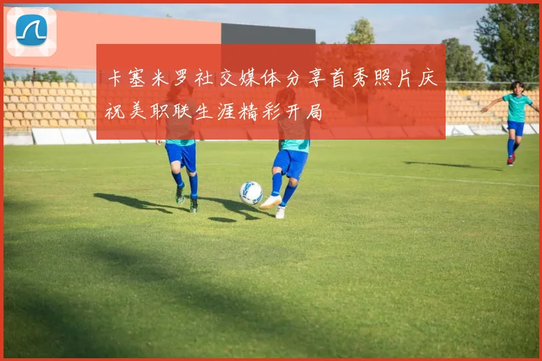 卡塞米罗社交媒体分享首秀照片庆祝美职联生涯精彩开局