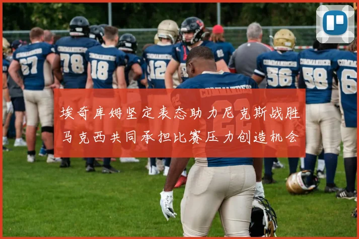 埃奇库姆坚定表态助力尼克斯战胜马克西共同承担比赛压力创造机会