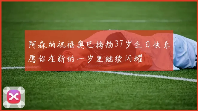 阿森纳祝福奥巴梅扬37岁生日快乐愿你在新的一岁里继续闪耀