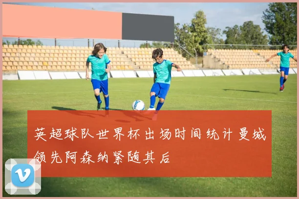 英超球队世界杯出场时间统计曼城领先阿森纳紧随其后